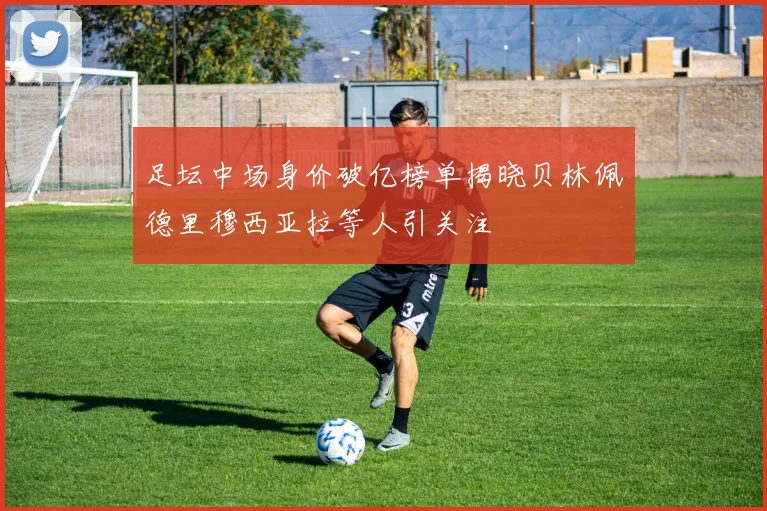 足坛中场身价破亿榜单揭晓贝林佩德里穆西亚拉等人引关注