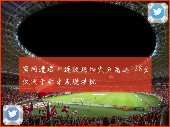 篮网遭遇六连败场均失分高达128分仅次于奇才表现堪忧