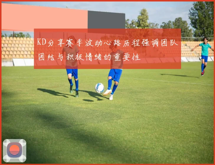 KD分享赛季波动心路历程强调团队团结与积极情绪的重要性