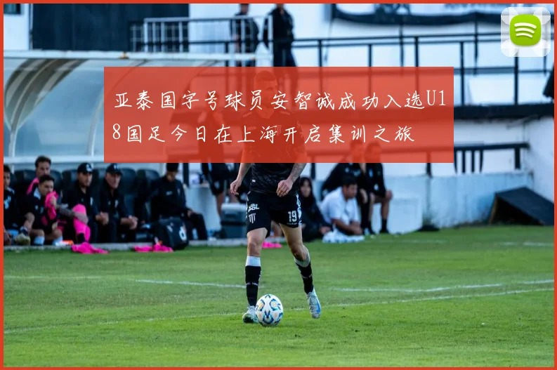 亚泰国字号球员安智诚成功入选U18国足今日在上海开启集训之旅