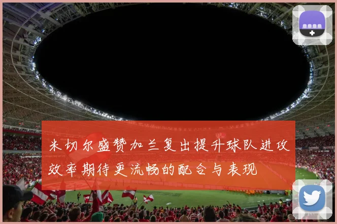 米切尔盛赞加兰复出提升球队进攻效率期待更流畅的配合与表现