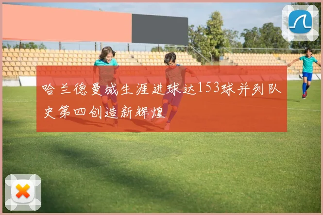哈兰德曼城生涯进球达153球并列队史第四创造新辉煌