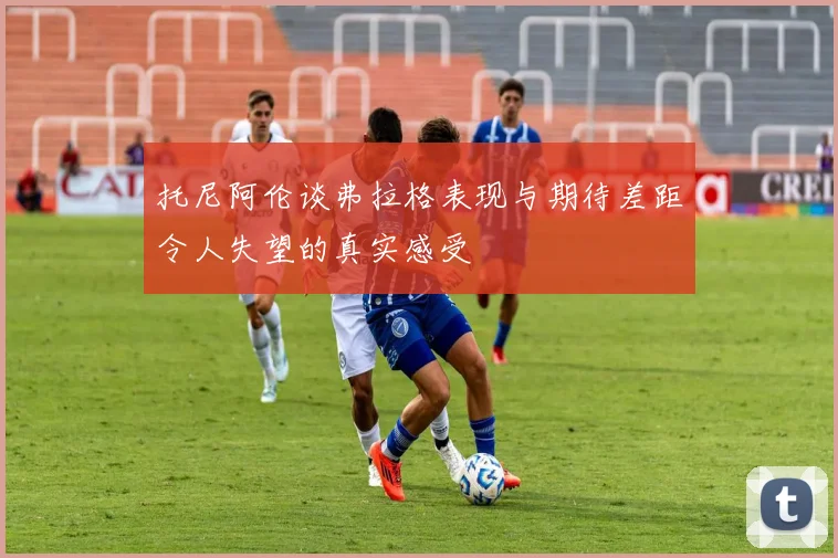 托尼阿伦谈弗拉格表现与期待差距令人失望的真实感受