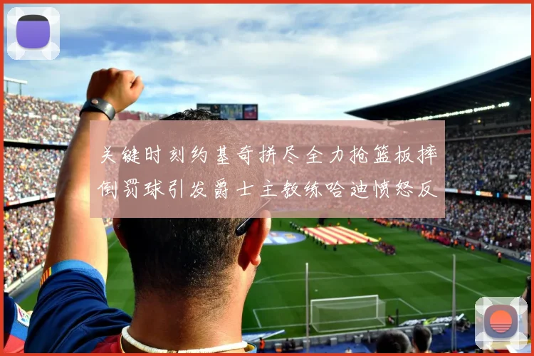 关键时刻约基奇拼尽全力抢篮板摔倒罚球引发爵士主教练哈迪愤怒反应