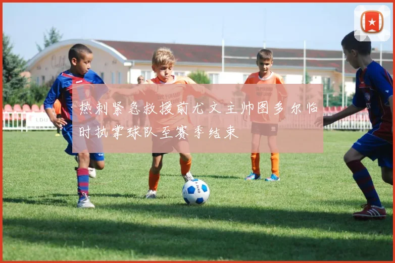 热刺紧急救援前尤文主帅图多尔临时执掌球队至赛季结束