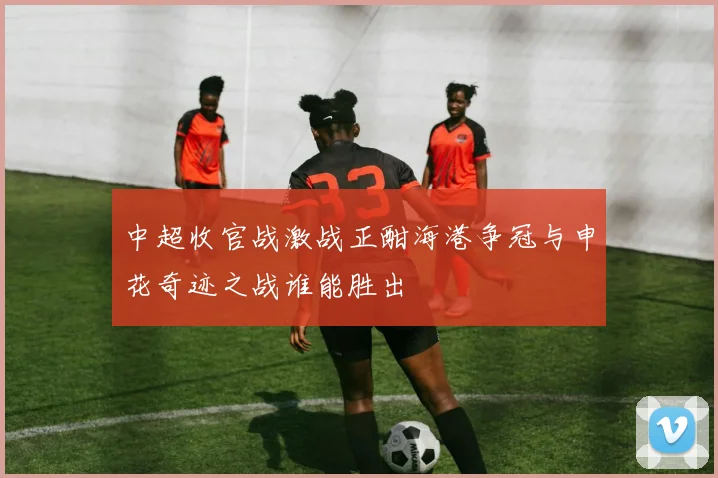 中超收官战激战正酣海港争冠与申花奇迹之战谁能胜出