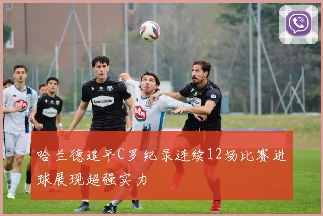 哈兰德追平C罗纪录连续12场比赛进球展现超强实力