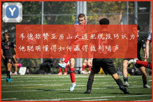 韦德称赞亚历山大造犯规技巧认为他聪明懂得如何赢得裁判哨声