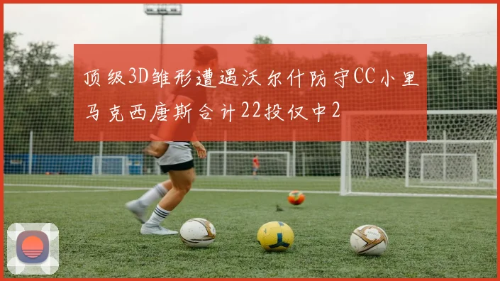 顶级3D雏形遭遇沃尔什防守CC小里马克西唐斯合计22投仅中2