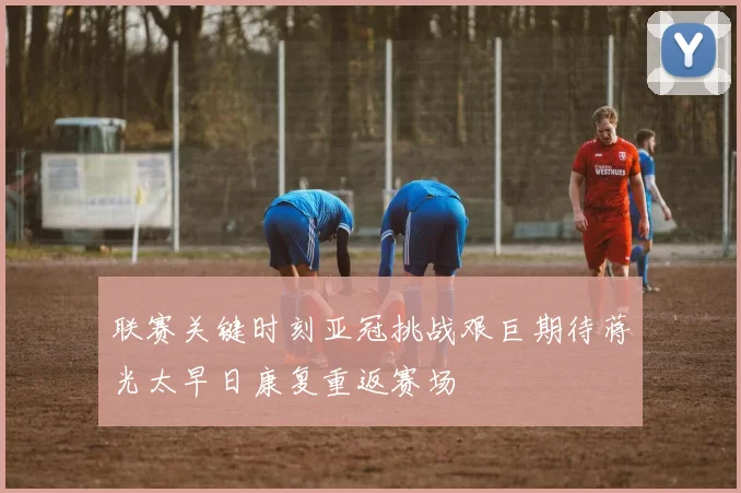 联赛关键时刻亚冠挑战艰巨期待蒋光太早日康复重返赛场
