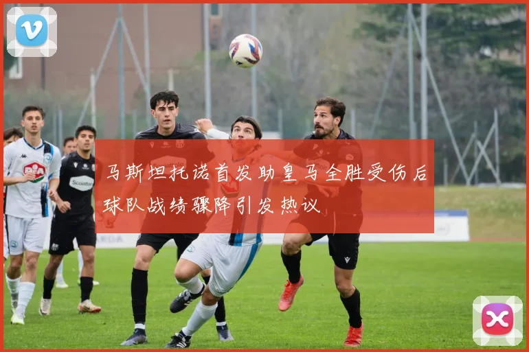 马斯坦托诺首发助皇马全胜受伤后球队战绩骤降引发热议