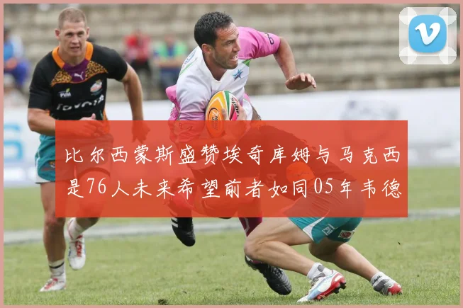 比尔西蒙斯盛赞埃奇库姆与马克西是76人未来希望前者如同05年韦德