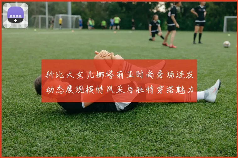 科比大女儿娜塔莉亚时尚秀场连发动态展现模特风采与独特穿搭魅力